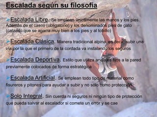 Escalada según su filosofía
Escalada Libre. Se emplean únicamente las manos y los pies.
Además de el casco (obligatorio) y los denominados pies de gato
(calzado que se agarra muy bien a los pies y al tobillo)

Escalada Clásica. Manera tradicional alpina, es decir, subir una
vía por la que el primero de la cordada va instalando los seguros

Escalada Deportiva. Estilo que utiliza anclajes fijos a la pared
previamente colocados de forma estratégica

Escalada Artificial. Se emplean todo tipo de material como
fisureros y pitones para ayudar a subir y no sólo como protección

Solo Integral. Sin cuerda ni seguros ni ningún tipo de protección
que pueda salvar al escalador si comete un error y se cae
 