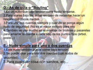 D.- As de guía o "Bouling"
1.Es un nudo que bajo tensión corre hasta tensarse.
2.Para atarse bajo las axilas en caso de necesitar hacer un
rescate con pocos medios.
3.Para unir dos cuerdas siempre y cuando se ponga algún
nudo de seguridad (No es el mejor método para ello
4.También se usa mucho en el montaje de tirolinas y pasarelas
para amarrar la cuerda a cada uno de los puntos fijos (árbol,
poste...)

E.- Nudo simple para una o dos cuerdas
1.Este nudo también puede correr bajo tensión.
2.Se puede usar para unir dos cuerdas (con nudos de
seguridad).
3.Para cualquier cosa con sanillos, etc...
 