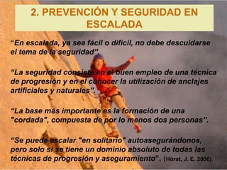 2. PREVENCIÓN Y SEGURIDAD EN
               ESCALADA
“En escalada, ya sea fácil o difícil, no debe descuidarse
el tema de la seguridad”.

“La seguridad consiste en el buen empleo de una técnica
de progresión y en el conocer la utilización de anclajes
artificiales y naturales”.

“La base más importante es la formación de una
"cordada", compuesta de por lo menos dos personas”.

“Se puede escalar "en solitario" autoasegurándonos,
pero solo si se tiene un dominio absoluto de todas las
técnicas de progresión y aseguramiento”. (Hörst, J. E. 2006).
 