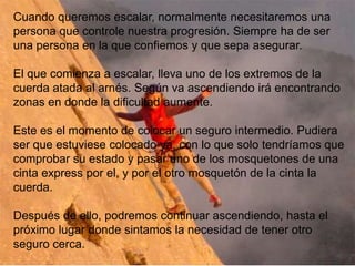 Cuando queremos escalar, normalmente necesitaremos una
persona que controle nuestra progresión. Siempre ha de ser
una persona en la que confiemos y que sepa asegurar.

El que comienza a escalar, lleva uno de los extremos de la
cuerda atada al arnés. Según va ascendiendo irá encontrando
zonas en donde la dificultad aumente.

Este es el momento de colocar un seguro intermedio. Pudiera
ser que estuviese colocado ya, con lo que solo tendríamos que
comprobar su estado y pasar uno de los mosquetones de una
cinta express por el, y por el otro mosquetón de la cinta la
cuerda.

Después de ello, podremos continuar ascendiendo, hasta el
próximo lugar donde sintamos la necesidad de tener otro
seguro cerca.
 
