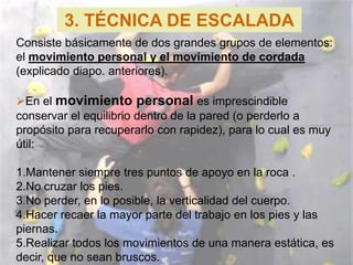 3. TÉCNICA DE ESCALADA
Consiste básicamente de dos grandes grupos de elementos:
el movimiento personal y el movimiento de cordada
(explicado diapo. anteriores).

En el movimiento personal es imprescindible
conservar el equilibrio dentro de la pared (o perderlo a
propósito para recuperarlo con rapidez), para lo cual es muy
útil:

1.Mantener siempre tres puntos de apoyo en la roca .
2.No cruzar los pies.
3.No perder, en lo posible, la verticalidad del cuerpo.
4.Hacer recaer la mayor parte del trabajo en los pies y las
piernas.
5.Realizar todos los movimientos de una manera estática, es
decir, que no sean bruscos.
 