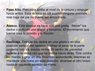  Paso Alto. Pies para arriba al nivel de la cintura y empujar
  hacia arriba. Esta técnica es útil cuando ninguna posición
  más baja del pie no puede ser encontrada.

 Atasco. Esta técnica se hace con una grieta. “Atorar" los
  dedos o puño en una grieta, y torcerlos. El movimiento que
  tuerce crea la presión y la fricción.

 Reclinaje. Colocar los dedos en una grieta o en una
  posición vertical del apretón. Inclinar el peso de la parte
  posterior con los brazos rectos. El centro de gravedad
  delante a la mima vez que se inclina hacia atrás. Tirar contra
  las manos y girar en una dirección ascendente. Mientras se
  mantiene una mano en esta posición, alcanzar el otro brazo
  hasta el siguiente apretón de mano.
 