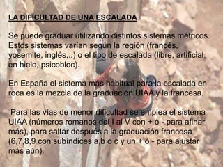 LA DIFICULTAD DE UNA ESCALADA

Se puede graduar utilizando distintos sistemas métricos.
Estos sistemas varían según la región (francés,
yosemite, inglés,..) o el tipo de escalada (libre, artificial,
en hielo, psicobloc).

En España el sistema más habitual para la escalada en
roca es la mezcla de la graduación UIAA y la francesa.

 Para las vías de menor dificultad se emplea el sistema
UIAA (números romanos del I al V con + ó - para afinar
más), para saltar después a la graduación francesa
(6,7,8,9 con subíndices a,b o c y un + ó - para ajustar
más aún).
 