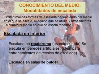 CONOCIMIENTO DEL MEDIO.
            Modalidades de escalada
Existen muchas formas de escalada dependiendo del medio
en el que se escale, el equipo que se utilice y otros factores.
En cuanto al medio en que se escala tenemos:

Escalada en interior

   Escalada en rocódromo (usando cuerda).Se
   ejecuta en paredes artificiales. (ideal para
   entrenamientos de técnica de escalada).

   Escalada en salas de búlder
 