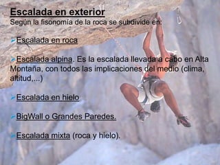 Escalada en exterior
Según la fisonomía de la roca se subdivide en:

Escalada en roca

Escalada alpina. Es la escalada llevada a cabo en Alta
Montaña, con todos las implicaciones del medio (clima,
altitud,...)

Escalada en hielo

BigWall o Grandes Paredes.

Escalada mixta (roca y hielo).
 