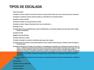 TIPOS DE ESCALADA
 Tipos de escalada

 Escalada en interior: también conocida así porque se ocupa la parte interior de la roca o pared; fisuras por lo general

 Escalada en rocádromo usando cuerda (no debe ser confundida con la escalada interior)

 Escalada en salas de búlder

 Escalada en boulder (no necesariamente en salas)

 Escalada en exterior. Según la fisonomía de la roca se subdivide en:

 Escalada en roca

 Escalada alpina. Es la escalada llevada a cabo en Alta Montaña, con todas las implicaciones del medio (clima, altitud,
       presión atmosférica)

 Escalada en hielo

 BigWall o Grandes Paredes.

 Escalada mixta (roca y hielo).

 Psicobloc. Escalada sin cuerda en acantilados sobre agua (mar o lagos)

 Escalada urbana. Se practica en los grandes edificios de las ciudades. Suele hacerse en solitario y suele ser ilegal en
       muchos países.

 Escalada de adherencia. Se realiza en las paredes no completamente verticales que no disponen de presas de pie y de
       mano . La diferencia principal entre esta técnica y la escalada normal de pared es la posición del cuerpo, hay que
       separar en mayor medida la cadera de la pared, de forma que el cuerpo quede lo más aplomado posible en
       relación con la pared.La escalada de adherencia también se emplea para superar canales y diedros resbaladizos
       desprovistos de presas de mano y de pie. Casi siempre es imposible volver atrás. La tranquilidad y el equilibrio
       interno son las principales condiciones psíquicas para poder practicar con seguridad y placer la escalada de
       adherencia.

 Y al ser la escalada una disciplina sin normas escritas, se pueden diferenciar los tipos de escalada según su filosofía o
        ética:

 Escalada libre.

 Escalada clásica (o tradicional).

 Escalada deportiva.

 Escalada artificial.
 