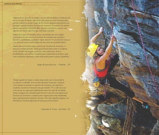 MANUAL DE BOAS PRÁTICAS ESCALADA 15
“Apesar de ter nascido no campo, em um sítio na Bahia e vivido por lá
até os 15 anos de idade, não havia tido, além de correr descalço pela
grama, andado a cavalo e fugir de boi bravo, alguma experiência com
qualquer esporte ou feito Turismo de Aventura. Foi através de minha
esposa, que pratica Montain Bike, que tive o primeiro contato com
alguma atividade esportiva que não fosse o futebol.
Depois de 2 anos de casados, fomos convidados por uns amigos
a participar de um roteiro de turismo de aventura que incluía a
bicicleta, caminhada, escalada e rapel. Isso foi em um final de semana
e no outro já estava matriculado em um curso de escalada básico.
Depois disso fiz vários outros roteiros de Turismo de Aventura. A
emoção é sempre grande. Nada que já havia feito antes se compara
a isso. Já tinha no sangue o contato com a natureza, mas as
possibilidades são muitas. Compreendo a importância de fazer tudo
com a máxima segurança, senão tudo pode perder a graça rapidinho.”
Roger de Souza Bezerra - Vinhedo - SP
“Sempre gostei de viajar e ainda viajo muito, por conta própria
ou mesmo a trabalho. Em um determinado momento, começou
a me chamar a atenção os esportes de aventura, em especial a
escalada. Isso foi no momento em que instalei TV a cabo em casa
e tive acesso a canais que exploravam mais esse tipo de atividade.
Tomei coragem, fiz consultas pela Internet e fui até uma agência de
Turismo de Aventura e comprei uma viagem para uma montanha,
mais especificamente Itatiaia. Escalei o Pico das Agulhas Negras e as
Prateleiras. Foi bem diferente de tudo que já havia feito.”
Alexandre R. Viana – São Paulo - SP
 