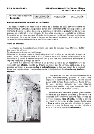 I.E.S. LAS LAGUNAS                        DEPARTAMENTO DE EDUCACIÓN FÍSICA
                                                      2º ESO 2ª EVALUACIÓN


II.-Habilidades Específicas.
                               INFORMACIÓN         APLICACIÓN          EVALUACIÓN
    Escalada.

Breve historia de la escalada en rocódromo

   La escalada técnica en roca nació a finales de la década de 1890 como una rama del
montañismo. Se utilizaban las paredes cortas como entrenamiento para expediciones en
montaña. Durante los años cincuenta y sesenta del siglo XX se produjeron los mayores
avances en material y nivel técnico. En los años setenta, los escaladores británicos
frustrados por su clima siempre húmedo, inventaron un rocódromo formado por bloques
de hormigón. Pero no fue hasta la llegada de las presas sintéticas, a principios de los
ochenta, cuando nació la escalada en rocódromo moderna.

Tipos de escalada

   La mayoría de los rocódromos ofrecen tres tipos de escalada muy diferente: búlder,
top-rope y de primero.
Nosotros nos centraremos en el búlder.
El búlder no presenta ninguna dificultad de material, el objetivo es ascender tramos de
pared cortos, y movernos entre 1,5 y 2,5 metros de altura. Esto te permite saltar a las
colchonetas y volver a intentar los pasos una y otra vez. Las colchonetas amortiguan el
impacto y reducen el riesgo de lesión.
   La forma más sencilla de nombrar a las distintas paredes de un rocódromo por su
inclinación es: placas, cuando su ángulo es menor que la vertical, verticales, a las
paredes verticales y desplomadas o extraplomadas a las que pasan de la vertical.
Otras tres características relacionadas con la verticalidad son los desplomes, techos y
repisas.

                                                Un techo es una sección que sobresale de la
                                           pared horizontalmente, paralela al suelo. Una
                                           repisa es lo contrario de un techo, en este caso la
                                           pared está cortada horizontalmente hacia dentro,
                                           lo que permite ponerte de pie. Algunos
                                           rocódromos acaban con una secuencia por el
                                           techo del edificio, de aquí su nombre.

                                              Algunos muros artificiales poseen gran variedad
                                           de relieves que añaden dificultad y diversión a la
                                           escalada como diedros, esquina hacia dentro de
                                           noventa grados, libro abierto, cuando el ángulo
                                           es mayor de noventa, arista, esquina hacia fuera
                                           y fisura, grieta que permite introducir los dedos,
                                           mano o brazo, la fisura que permite introducir
                                           todo el cuerpo se denomina chimenea.




                                                                                      1
 