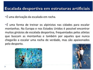 É uma derivação da escalada em rocha.
É uma forma de treinar os alpinistas nas cidades para escalar
montanhas. Na Europa e nos Estados Unidos é possível encontrar
muitos ginásios de escalada desportiva, frequentados pelos atletas
que buscam as montanhas e também por aqueles que nunca
chegarão a escalar uma rocha de verdade, mas são apaixonados
pelo desporto.
 