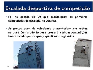  Foi na década de 60 que aconteceram as primeiras
competições de escalada, na Ucrânia.
 As provas eram de velocidade e aconteciam em rochas
naturais. Com a criação dos muros artificiais, as competições
foram levadas para as praças públicas e os ginásios.
16
 
