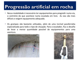  Nessa modalidade é necessário ter equipamentos para progredir numa via,
o contrário do que acontece numa escalada em livre. As vias são mais
difíceis e exigem equipamento adequado.
 Os grampos são bastante utilizados, além de uma incrível parafernália
especializada para todo o tipo de situação. Para o escalador, fica o desafio
de levar a menor quantidade possível de equipamentos para uma
aventura.
 