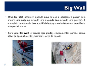  Uma Big Wall acontece quando uma equipa é obrigada a passar pelo
menos uma noite no meio de uma escalada (no meio de uma parede). É
um misto de escalada livre e artificial e exige muita técnica e experiência
dos participantes.
 Para uma Big Wall, é preciso içar muitos equipamentos parede acima,
além de água, alimentos, barracas, sacos de dormir.
 