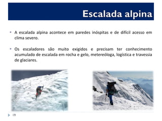  A escalada alpina acontece em paredes inóspitas e de difícil acesso em
clima severo.
 Os escaladores são muito exigidos e precisam ter conhecimento
acumulado de escalada em rocha e gelo, metereóloga, logística e travessia
de glaciares.
19
 