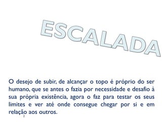 O desejo de subir, de alcançar o topo é próprio do ser
humano, que se antes o fazia por necessidade e desafio à
sua própria existência, agora o faz para testar os seus
limites e ver até onde consegue chegar por si e em
relação aos outros.
2
 