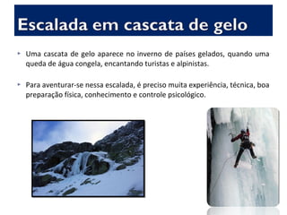  Uma cascata de gelo aparece no inverno de países gelados, quando uma
queda de água congela, encantando turistas e alpinistas.
 Para aventurar-se nessa escalada, é preciso muita experiência, técnica, boa
preparação física, conhecimento e controle psicológico.
 