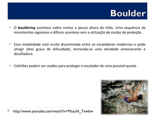  O bouldering acontece sobre rochas a pouca altura do chão. Uma sequência de
movimentos vigorosos e difíceis acontece sem a utilização de cordas de proteção.
 Essa modalidade está muito disseminada entre os escaladores modernos e pode
atingir altos graus de dificuldade, tornando-se uma atividade emocionante e
desafiadora.
 Colchões podem ser usados para proteger o escalador de uma possível queda.
http://www.youtube.com/watch?v=MsauN_Txwbw
 