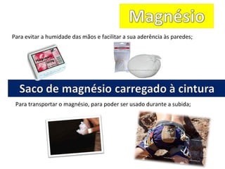 Para evitar a humidade das mãos e facilitar a sua aderência às paredes;
Para transportar o magnésio, para poder ser usado durante a subida;
 