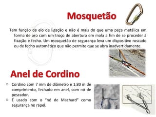 Tem função de elo de ligação e não é mais do que uma peça metálica em
forma de aro com um troço de abertura em mola a fim de se proceder à
fixação e fecho. Um mosquetão de segurança leva um dispositivo roscado
ou de fecho automático que não permite que se abra inadvertidamente.
o Cordino com 7 mm de diâmetro e 1,80 m de
comprimento, fechado em anel, com nó de
pescador.
o É usado com o “nó de Machard” como
segurança no rapel.
 