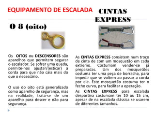 EQUIPAMENTO DE ESCALADA
Os OITOS ou DESCENSORES são
aparelhos que permitem segurar
o escalador. Se sofrer uma queda,
permite-nos ajustar/(esticar) a
corda para que não caia mais do
que o necessário.
O uso do oito está generalizado
como aparelho de segurança, mas
na realidade, trata-se de um
aparelho para descer e não para
segurança.
As CINTAS EXPRESS consistem num troço
de cinta de com um mosquetão em cada
extremo. Costumam vender-se já
preparadas. Um dos mosquetões
costuma ter uma peça de borracha, para
impedir que se voltem ao passar a corda
por ele. Este mosquetão costuma ter o
fecho curvo, para facilitar a operação.
As CINTAS EXPRESS para escalada
desportiva costumam ter 10 ou 15 cm,
apesar de na escalada clássica se usarem
de diferentes tamanhos.
O 8 (oito)
CINTAS
EXPRESS
 