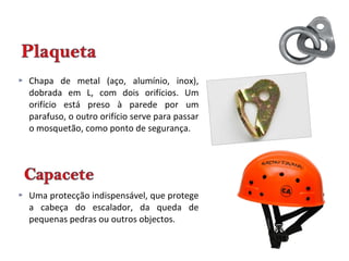  Chapa de metal (aço, alumínio, inox),
dobrada em L, com dois orifícios. Um
orifício está preso à parede por um
parafuso, o outro orifício serve para passar
o mosquetão, como ponto de segurança.
 Uma protecção indispensável, que protege
a cabeça do escalador, da queda de
pequenas pedras ou outros objectos.
 