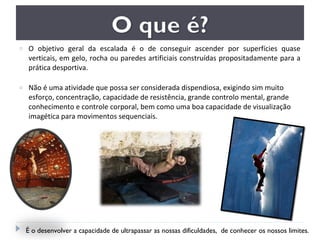 o O objetivo geral da escalada é o de conseguir ascender por superfícies quase
verticais, em gelo, rocha ou paredes artificiais construídas propositadamente para a
prática desportiva.
o Não é uma atividade que possa ser considerada dispendiosa, exigindo sim muito
esforço, concentração, capacidade de resistência, grande controlo mental, grande
conhecimento e controle corporal, bem como uma boa capacidade de visualização
imagética para movimentos sequenciais.
É o desenvolver a capacidade de ultrapassar as nossas dificuldades, de conhecer os nossos limites.
 