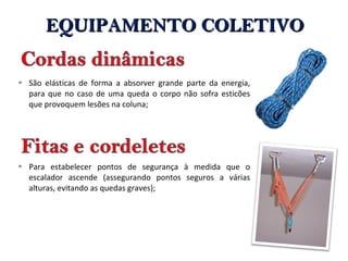  São elásticas de forma a absorver grande parte da energia,
para que no caso de uma queda o corpo não sofra esticões
que provoquem lesões na coluna;
 Para estabelecer pontos de segurança à medida que o
escalador ascende (assegurando pontos seguros a várias
alturas, evitando as quedas graves);
EQUIPAMENTO COLETIVOEQUIPAMENTO COLETIVO
 