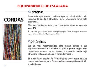 EQUIPAMENTO DE ESCALADA
Estáticas
Estas não apresentam nenhum tipo de elasticidade, pelo
impacto da queda é absorbido tanto pelo arnês como pelo
escalador.
São mais resistentes à abrasão, o que as faz ideais para escalar
yoyo (*)
* - “YO-YO” que se realiza com a corda passada pelo TOP-ROPE no final do muro e
seguro pelo companheiro/ Segurança no chão.
Dinâmicas
São as mais recomendadas para escalar devido à sua
capacidade elástica nas quedas ou para suportar cargas. Esta
capacidade permite que o impacto, em caso de queda, seja
absorvido pela corda não pelo escalador/ arnês.
Se o escalador escalar de forma intensa deve trocar as suas
cordas anualmente, se o fazes medianamente podes realizá-lo
a cada 3 anos.
CORDAS
 