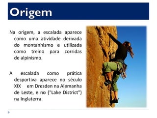 Na origem, a escalada aparece
como uma atividade derivada
do montanhismo e utilizada
como treino para corridas
de alpinismo.
A escalada como prática
desportiva aparece no século
XIX em Dresden na Alemanha
de Leste, e no ("Lake District")
na Inglaterra.
 