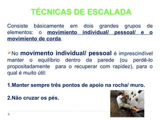 TÉCNICAS DE ESCALADA
Consiste básicamente em dois grandes grupos de
elementos: o movimiento individual/ pessoal/ e o
movimiento de corda.
No movimento individual/ pessoal é imprescindível
manter o equilíbrio dentro da parede (ou perdê-lo
propositadamente para o recuperar com rapidez), para o
qual é muito útil:
1.Manter sempre três pontos de apoio na rocha/ muro.
2.Não cruzar os pés.
 
