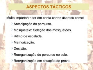 ASPECTOS TÁCTICOS
Muito importante ter em conta certos aspetos como:
Antecipação do percurso.
Mosqueteio: Seleção dos mosquetões.
Ritmo de escalada.
Memorização.
Decisão.
Reorganização do percurso no solo.
Reorganização em situação de prova.
 