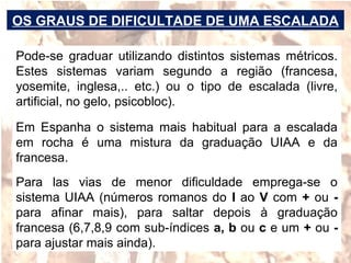 Pode-se graduar utilizando distintos sistemas métricos.
Estes sistemas variam segundo a região (francesa,
yosemite, inglesa,.. etc.) ou o tipo de escalada (livre,
artificial, no gelo, psicobloc).
Em Espanha o sistema mais habitual para a escalada
em rocha é uma mistura da graduação UIAA e da
francesa.
Para las vias de menor dificuldade emprega-se o
sistema UIAA (números romanos do I ao V com + ou -
para afinar mais), para saltar depois à graduação
francesa (6,7,8,9 com sub-índices a, b ou c e um + ou -
para ajustar mais ainda).
OS GRAUS DE DIFICULTADE DE UMA ESCALADA
 