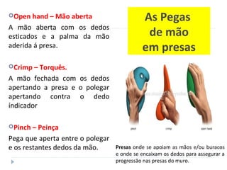 As Pegas
de mão
em presas
Open hand – Mão aberta
A mão aberta com os dedos
esticados e a palma da mão
aderida á presa.
Crimp – Torquês.
A mão fechada com os dedos
apertando a presa e o polegar
apertando contra o dedo
índicador
Pinch – Peinça
Pega que aperta entre o polegar
e os restantes dedos da mão. Presas onde se apoiam as mãos e/ou buracos
e onde se encaixam os dedos para assegurar a
progressão nas presas do muro.
 