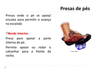 Presas de pés
Presas onde o pé se apoia/
encaixa para permitir o avanço
na escalada
Borde interior.
Presa para apoiar a parte
interna do pé.
Permite apoiar ou rodar o
calcanhar para a frente da
rocha.
 