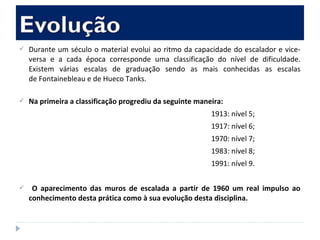  Durante um século o material evolui ao ritmo da capacidade do escalador e vice-
versa e a cada época corresponde uma classificação do nível de dificuldade.
Existem várias escalas de graduação sendo as mais conhecidas as escalas
de Fontainebleau e de Hueco Tanks.
 Na primeira a classificação progrediu da seguinte maneira:
1913: nível 5;
1917: nível 6;
1970: nível 7;
1983: nível 8;
1991: nível 9.
 O aparecimento das muros de escalada a partir de 1960 um real impulso ao
conhecimento desta prática como à sua evolução desta disciplina.
 