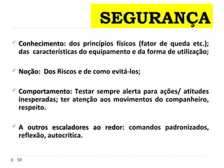 50
 ConhecimentoConhecimento: dos princípios físicos (fator de queda etc.);
das características do equipamento e da forma de utilização;
 Noção: DosNoção: Dos Riscos e de como evitá-los;
 Comportamento:Comportamento: Testar sempre alerta para ações/ atitudes
inesperadas; ter atenção aos movimentos do companheiro,
respeito.
 A outros escaladores ao redor:A outros escaladores ao redor: comandos padronizados,
reflexão, autocrítica.
SEGURANÇA
 