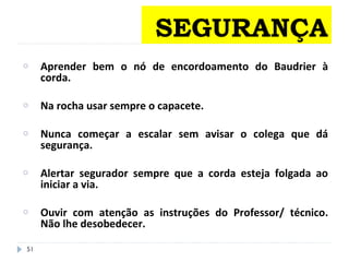 o Aprender bem o nó de encordoamento do Baudrier à
corda.
o Na rocha usar sempre o capacete.
o Nunca começar a escalar sem avisar o colega que dá
segurança.
o Alertar segurador sempre que a corda esteja folgada ao
iniciar a via.
o Ouvir com atenção as instruções do Professor/ técnico.
Não lhe desobedecer.
51
SEGURANÇA
 