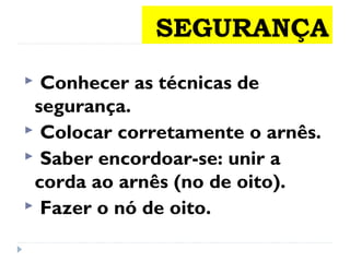 SEGURANÇA
 Conhecer as técnicas de
segurança.
 Colocar corretamente o arnês.
 Saber encordoar-se: unir a
corda ao arnês (no de oito).
 Fazer o nó de oito.
 