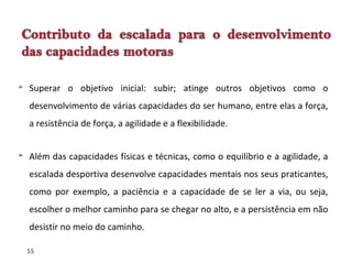 55
 Superar o objetivo inicial: subir; atinge outros objetivos como o
desenvolvimento de várias capacidades do ser humano, entre elas a força,
a resistência de força, a agilidade e a flexibilidade.
 Além das capacidades físicas e técnicas, como o equilíbrio e a agilidade, a
escalada desportiva desenvolve capacidades mentais nos seus praticantes,
como por exemplo, a paciência e a capacidade de se ler a via, ou seja,
escolher o melhor caminho para se chegar no alto, e a persistência em não
desistir no meio do caminho.
 