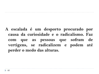 60
A escalada é um desporto procurado por
causa da curiosidade e o radicalismo. Faz
com que as pessoas que sofram de
vertigens, se radicalizem e podem até
perder o medo das alturas.
 