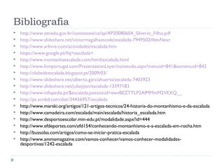 Bibliografia
 http://www.senado.gov.br/comissoes/ce/ap/AP20080604_Silverio_Filho.pdf
 http://www.slideshare.net/victormagalhaescole/escalada-7949502#btnNext
 http://www.arlivre.com/actividades/escalada.htm
 https://www.google.pt/#q=escalada+
 http://www.montanhaescalada.com/html/escalada.html
 http://www.fcmportugal.com/PresentationLayer/conteudo.aspx?menuid=841&exmenuid=842
 http://clubedeescalada.blogspot.pt/2009/03/
 http://www.slideshare.net/alberto.garciahuerta/escalada-7403923
 http://www.slideshare.net/juliojijon/escalada-13397183
 http://www.infopedia.pt/$escalada;jsessionid=ewvBEZTTLP2AfMMmM2VEXQ__
 http://pt.scribd.com/doc/34456957/escalada
 http://www.marski.org/artigos/121-artigos-tecnicos/24-historia-do-montanhismo-e-da-escalada
 http://www.camadeira.com/escalada/main/escalada/historia_escalada.htm
 http://www.desportoescolar.min-edu.pt/modalidade.aspx?id=444
 http://www.efdeportes.com/efd154/conhecendo-montanhismo-e-a-escalada-em-rocha.htm
 http://bussolas.com/artigos/como-se-iniciar-pratica-escalada
 http://www.ammamagazine.com/vamos-conhecer/vamos-conhecer-modalidades-
desportivas/1242-escalada
 