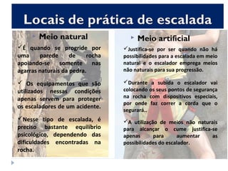  Meio natural  Meio artificial
É quando se progride por
uma parede de rocha
apoiando-se somente nas
agarras naturais da pedra.
 Os equipamentos que são
utilizados nessas condições
apenas servem para proteger
os escaladores de um acidente.
Nesse tipo de escalada, é
preciso bastante equilíbrio
psicológico, dependendo das
dificuldades encontradas na
rocha.
Justifica-se por ser quando não há
possibilidades para a escalada em meio
natural e o escalador emprega meios
não naturais para sua progressão.
Durante a subida o escalador vai
colocando os seus pontos de segurança
na rocha com dispositivos especiais,
por onde faz correr a corda que o
segurará..
A utilização de meios não naturais
para alcançar o cume justifica-se
apenas para aumentar as
possibilidades do escalador.
 