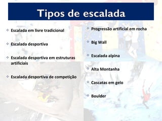  Escalada em livre tradicional
 Escalada desportiva
 Escalada desportiva em estruturas
artificiais
 Escalada desportiva de competição
 Progressão artificial em rocha
 Big Wall
 Escalada alpina
 Alta Montanha
 Cascatas em gelo
 Boulder
 