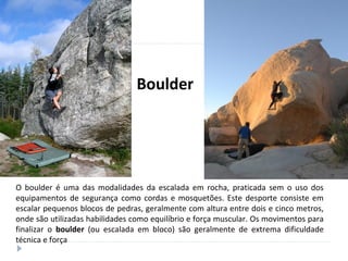 O boulder é uma das modalidades da escalada em rocha, praticada sem o uso dos
equipamentos de segurança como cordas e mosquetões. Este desporte consiste em
escalar pequenos blocos de pedras, geralmente com altura entre dois e cinco metros,
onde são utilizadas habilidades como equilíbrio e força muscular. Os movimentos para
finalizar o boulder (ou escalada em bloco) são geralmente de extrema dificuldade
técnica e força
Boulder
 