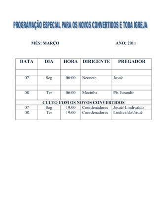 MÊS: MARÇO                           ANO: 2011



DATA      DIA      HORA     DIRIGENTE       PREGADOR


 07        Seg      06:00   Neonete       Josué


 08        Ter      06:00   Mocinha       Pb. Jurandir

          CULTO COM OS NOVOS CONVERTIDOS
 07        Seg    19:00  Coordenadores Josué/ Lindivaldo
 08        Ter    19:00  Coordenadores Lindivaldo/Josué
 