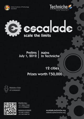 The Annual Techno-Management Festival
                                        30th Aug. - 2nd Sept. 2012




      scale the limits



      Prelims       Mains
July 1, 2012        In Techniche


                      12 cities
             Prizes worth 50,000




PRATIK RAJ
+91 7896172440
+91 9199986697

MANISH KUMAR           escalade.techniche.org
+91 8011230251         robotics@techniche.org
+91 9431646192
 