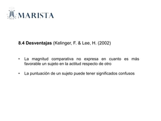 8.4 Desventajas (Kelinger, F. & Lee, H. (2002)
• La magnitud comparativa no expresa en cuanto es más
favorable un sujeto en la actitud respecto de otro
• La puntuación de un sujeto puede tener significados confusos
 