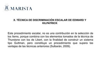 X. TÉCNICA DE DISCRIMINACIÓN ESCALAR DE EDWARD Y
KILPATRICK
Este procedimiento escalar, no es una contribución en la selección de
los ítems, porque combina con los elementos tomados de la técnica de
Thurstone con los de Likert, con la finalidad de construir un sistema
tipo Guttman, pero constituye un procedimiento que supera las
ventajas de las técnicas anteriores (Sulbarán, 2009).
 