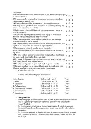 conseguirlo
22.Si encuentras obstáculos para conseguir lo que deseas, es seguro que
                                                                          01234
te sentirás frustrado
23.Si antepongo las necesidad de los demás a las mías, me ayudaran
                                                                          01234
cuando necesite algo de ellos
24.Si soy un buen marido (o esposa), mi cónyuge debe amarme               01234
25.Si hago cosas agradables para los demás, ellos me respetarán y me
                                                                          01234
tratarán tan bien como yo les trato
26.Debo asumir responsabilidades de cómo se comporta y siente la
                                                                          01234
gente cercana a mí
27.Si critico a alguien por su forma de hacer algo y se enfada o se
                                                                          01234
deprime, esto quiere decir que le he trastornado
28.Para ser una persona buena, valiosa, moral, tengo que tratar de
                                                                          01234
ayudar a cualquiera que lo necesite
29.Si un niño tiene dificultades emocionales o de comportamiento, esto
                                                                          01234
significa que sus padres han fallado en algo importante
30.Tengo que ser capaz de agradar a todo el mundo                         01234
31.No creo que sea capaz de controlar mis sentimientos si me ocurre
                                                                          01234
algo malo
32.No tiene sentido cambiar las emociones desagradables, puesto que
                                                                          01234
son parte valida e inevitable de la vida diaria
33.Mi estado de ánimo se debe, fundamentalmente, a factores que están
                                                                          01234
fuera de mi control, tales como el pasado
34.Mi felicidad depende, en gran medida, de lo que me suceda              01234
35.La gente señalada con la marca del éxito está destinada a ser más
                                                                          01234
feliz que aquellas personas que no presentan esas marcas
     • Claves de corrección

        Sume el total para cada grupo de creencias:

1 .Aprobación:                       De la actitud 1 a la 5          Total=
2 .Amor:                             De la actitud 6 a la 10         Total=
3 .Ejecución:                        De la actitud 11 a la 15        Total=
4 .Perfeccionismo:                   De la actitud 16 a la 20        Total=
5 .Derecho sobre los otros:          De la actitud 21 a la 25        Total=
6 .Omnipotencia:                     De la actitud 26 a la 30        Total=
7. Autonomía:                        De la actitud 31 a la 35        Total=

    •   Interpretación:
    •   Para cada grupo de creencias que sume un total de 15 o más puntos se considera
        que va a generar problemas en ese tema al que se refiere. En concreto:
    •   1. Aprobación
    •   La persona estará pendiente de obtener la aceptación de las otras personas,
        incluso rechazando sus deseos personales, y será muy sensible a las señales.
    •   2. Amor:
    •   La persona se valorará en función del amor de otras personas. Esto le generará
        una extrema dependencia y una baja autoestima cuando crea no tenerlo o sea
        rechazada.
 