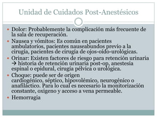 Unidad de Cuidados Post-Anestésicos
 Dolor: Probablemente la complicación más frecuente de









la sala de recuperación.
Nausea y vómitos: Es común en pacientes
ambulatorios, pacientes nauseabundos previo a la
cirugía, pacientes de cirugía de ojos-oído-urológicas.
Orinar: Existen factores de riesgo para retención urinaria
 historia de retención urinaria post-op, anestesia
espinal o epidural, cirugía pélvica o urológica.
Choque: puede ser de origen
cardiogénico, séptico, hipovolémico, neurogénico o
anafiláctico. Para lo cual es necesario la monitorización
constante, oxigeno y acceso a vena permeable.
Hemorragia

 