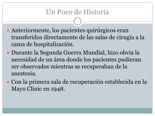 Un Poco de Historia
 Anteriormente, los pacientes quirúrgicos eran

transferidos directamente de las salas de cirugía a la
cama de hospitalización.
 Durante la Segunda Guerra Mundial, hizo obvia la
necesidad de un área donde los pacientes pudieran
ser observados mientras se recuperaban de la
anestesia.
 Con la primera sala de recuperación establecida en la
Mayo Clinic en 1948.

 